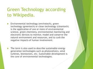 Green Technology according
to Wikipedia.
 Environmental technology (envirotech), green
technology (greentech) or clean technology (cleantech)
is the application of one or more of environmental
science, green chemistry, environmental monitoring and
electronic devices to monitor, model and conserve the
natural environment and resources, and to curb the
negative impacts of human involvement.
 The term is also used to describe sustainable energy
generation technologies such as photovoltaics, wind
turbines, bioreactors, etc. Sustainable development is
the core of environmental technologies.
 