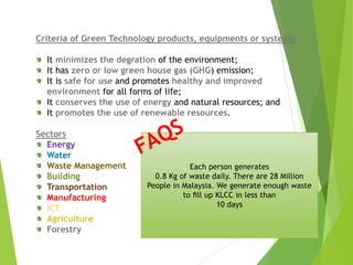 Criteria of Green Technology products, equipments or systems:
It minimizes the degration of the environment;
It has zero or low green house gas (GHG) emission;
It is safe for use and promotes healthy and improved
environment for all forms of life;
It conserves the use of energy and natural resources; and
It promotes the use of renewable resources.
Sectors
Energy
Water
Waste Management
Building
Transportation
Manufacturing
ICT
Agriculture
Forestry
Each person generates
0.8 Kg of waste daily. There are 28 Million
People in Malaysia. We generate enough waste
to ﬁll up KLCC in less than
10 days
 