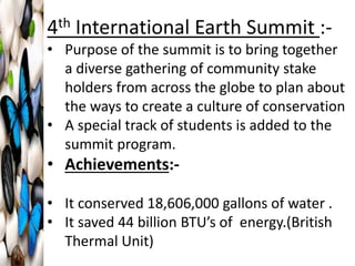 4th International Earth Summit :-
• Purpose of the summit is to bring together
a diverse gathering of community stake
holders from across the globe to plan about
the ways to create a culture of conservation
• A special track of students is added to the
summit program.
• Achievements:-
• It conserved 18,606,000 gallons of water .
• It saved 44 billion BTU’s of energy.(British
Thermal Unit)
 