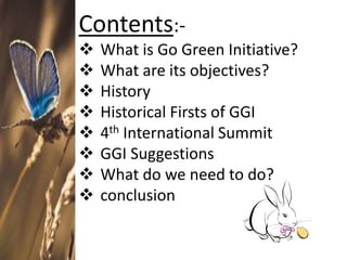Contents:-
 What is Go Green Initiative?
 What are its objectives?
 History
 Historical Firsts of GGI
 4th International Summit
 GGI Suggestions
 What do we need to do?
 conclusion
 