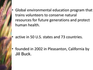 • Global environmental education program that
trains volunteers to conserve natural
resources for future generations and protect
human health.
• active in 50 U.S. states and 73 countries.
• founded in 2002 in Pleasanton, California by
Jill Buck.
 