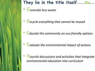 They lie in the title itself……Go….
• Generate less waste
• Recycle everything that cannot be reused
• Educate the community on eco friendly options
• Evaluate the environmental impact of actions
• Nourish discussions and activities that integrate
environmental education into curriculum
 