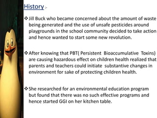 History:-
Jill Buck who became concerned about the amount of waste
being generated and the use of unsafe pesticides around
playgrounds in the school community decided to take action
and hence wanted to start some new revolution.
After knowing that PBT( Persistent Bioaccumulative Toxins)
are causing hazardous effect on children health realized that
parents and teachers could initiate substantive changes in
environment for sake of protecting children health.
She researched for an environmental education program
but found that there was no such effective programs and
hence started GGI on her kitchen table.
 