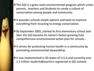 The GGI is a grass roots environmental program which unites
parents , teachers and Students to create a culture of
conservation among people and community.
It provides schools simple options and tools to examine
everything from recycling to energy conservation.
By September 2002 ,started its first elementary school and
later the GGI became its nation’s fastest growing fully
comprehensive environmental action plan for schools .
It strives for protecting human health in a community by
promoting environmental stewardship.
It was implemented in 50 states of U.S.A and currently over
1.5 million students&teachers registered in GGI schools
 