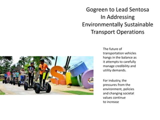 Gogreen to Lead Sentosa
In Addressing
Environmentally Sustainable
Transport Operations
The future of
transportation vehicles
hangs in the balance as
it attempts to carefully
manage credibility and
utility demands.
For industry, the
pressures from the
environment, policies
and changing societal
values continue
to increase
 