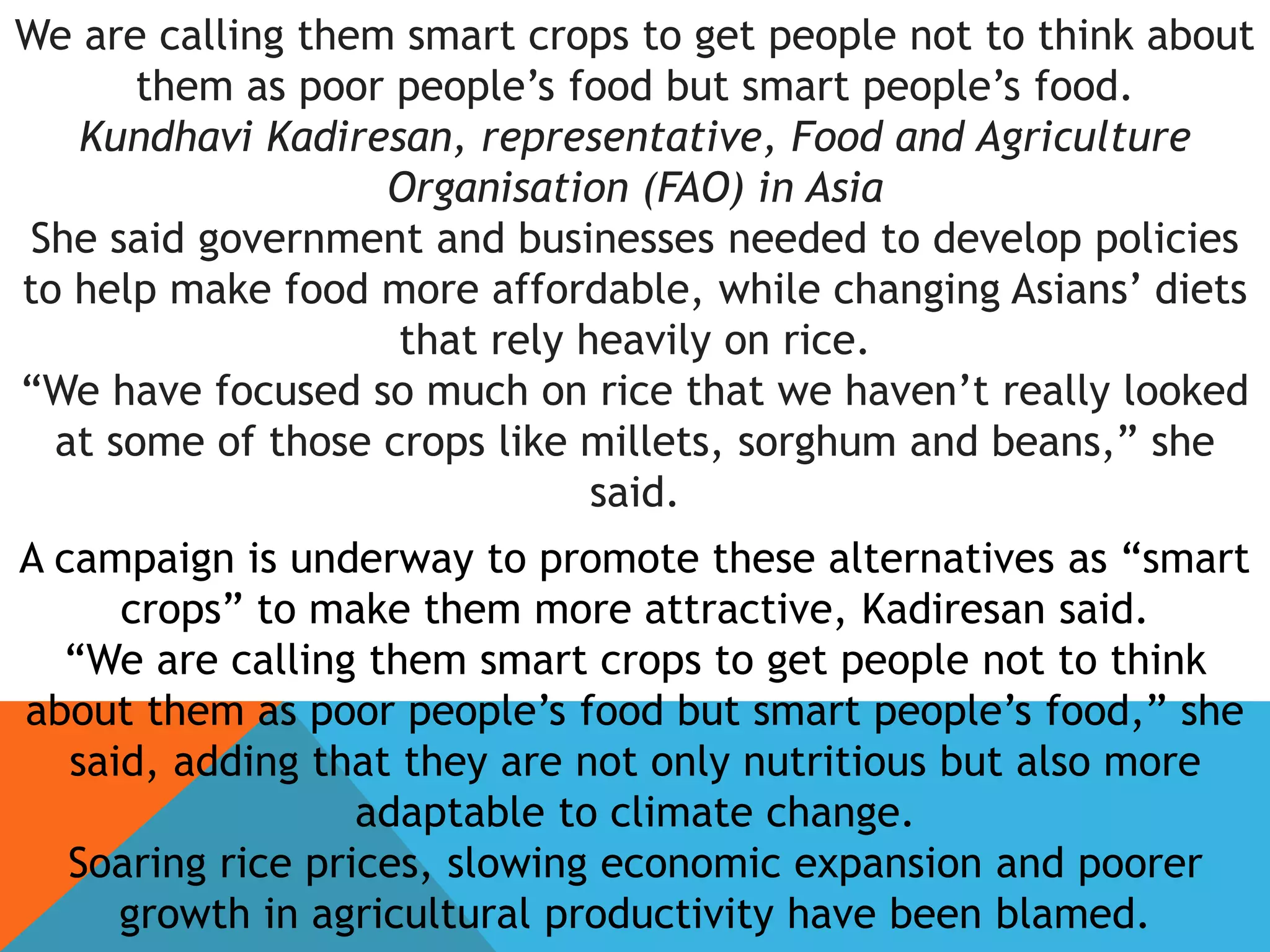 We are calling them smart crops to get people not to think about
them as poor people’s food but smart people’s food.
Kundhavi Kadiresan, representative, Food and Agriculture
Organisation (FAO) in Asia
She said government and businesses needed to develop policies
to help make food more affordable, while changing Asians’ diets
that rely heavily on rice.
“We have focused so much on rice that we haven’t really looked
at some of those crops like millets, sorghum and beans,” she
said.
A campaign is underway to promote these alternatives as “smart
crops” to make them more attractive, Kadiresan said.
“We are calling them smart crops to get people not to think
about them as poor people’s food but smart people’s food,” she
said, adding that they are not only nutritious but also more
adaptable to climate change.
Soaring rice prices, slowing economic expansion and poorer
growth in agricultural productivity have been blamed.
 