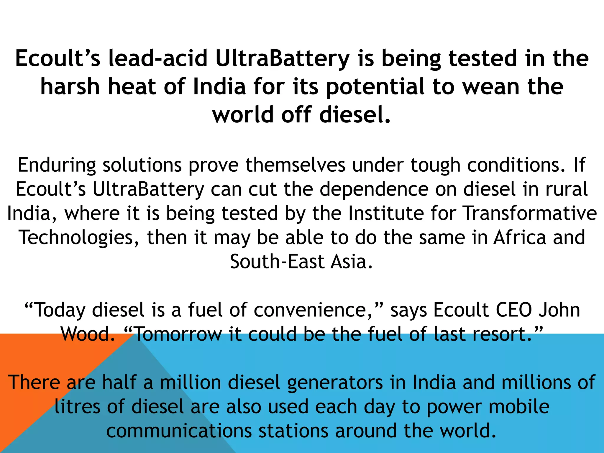 Ecoult’s lead-acid UltraBattery is being tested in the
harsh heat of India for its potential to wean the
world off diesel.
Enduring solutions prove themselves under tough conditions. If
Ecoult’s UltraBattery can cut the dependence on diesel in rural
India, where it is being tested by the Institute for Transformative
Technologies, then it may be able to do the same in Africa and
South-East Asia.
“Today diesel is a fuel of convenience,” says Ecoult CEO John
Wood. “Tomorrow it could be the fuel of last resort.”
There are half a million diesel generators in India and millions of
litres of diesel are also used each day to power mobile
communications stations around the world.
 