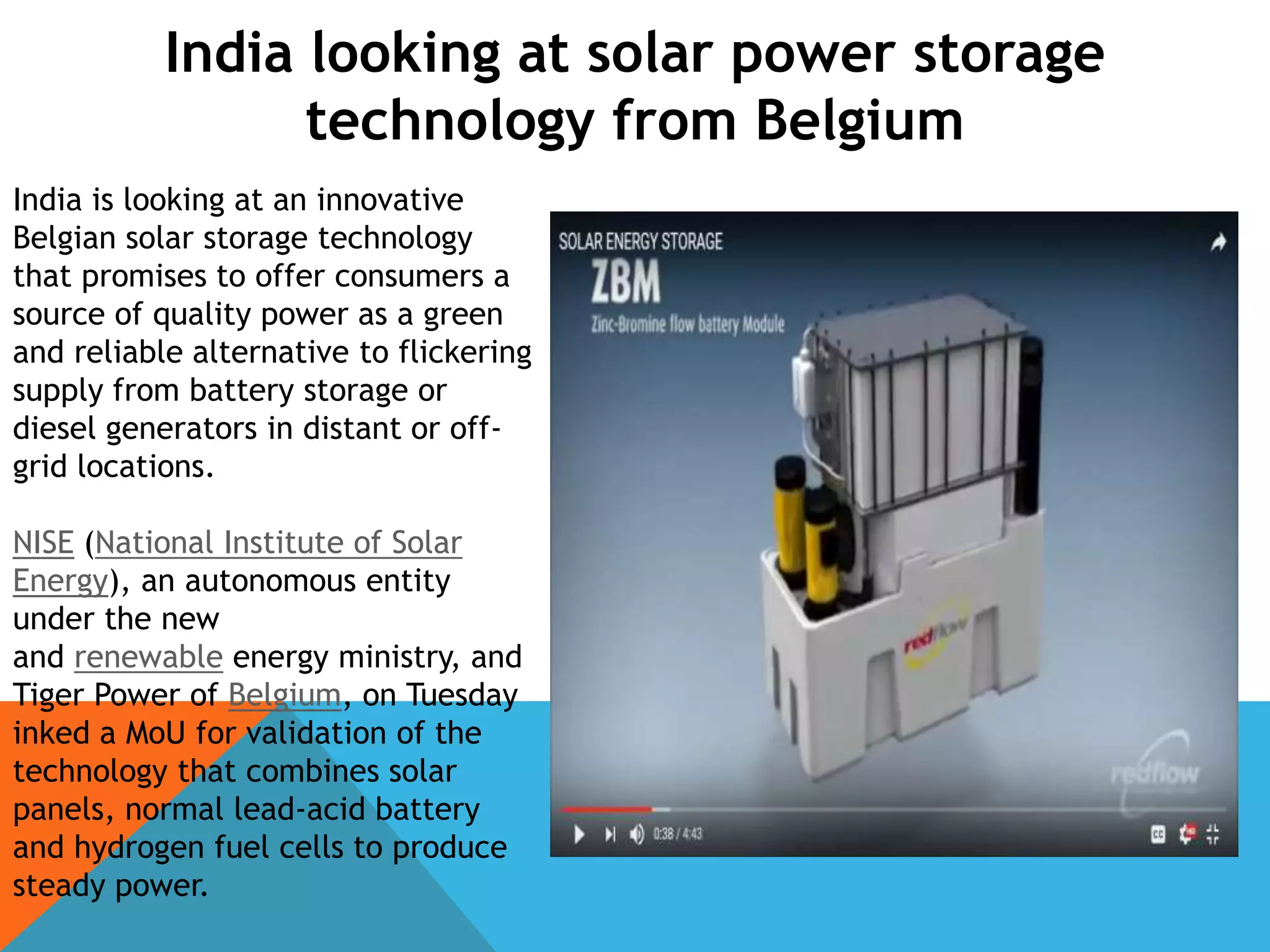 India looking at solar power storage
technology from Belgium
India is looking at an innovative
Belgian solar storage technology
that promises to offer consumers a
source of quality power as a green
and reliable alternative to flickering
supply from battery storage or
diesel generators in distant or off-
grid locations.
NISE (National Institute of Solar
Energy), an autonomous entity
under the new
and renewable energy ministry, and
Tiger Power of Belgium, on Tuesday
inked a MoU for validation of the
technology that combines solar
panels, normal lead-acid battery
and hydrogen fuel cells to produce
steady power.
 