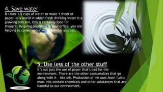 4. Save water
It takes 1.5 cups of water to make 1 sheet of
paper. In a world in which fresh drinking water is a
growing concern, this is certainly food for
thought. By going paperless in your office, you are
helping to conserve our world’s water sources.
5. Use less of the other stuff
It’s not just the use of paper that’s bad for the
environment. There are the other consumables that go
along with it – like ink. Production of ink uses fossil fuels;
most inks contain chemicals and other substances that are
harmful to our environment.
 