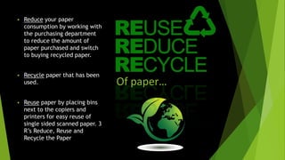 Of paper…
 Reduce your paper
consumption by working with
the purchasing department
to reduce the amount of
paper purchased and switch
to buying recycled paper.
 Recycle paper that has been
used.
 Reuse paper by placing bins
next to the copiers and
printers for easy reuse of
single sided scanned paper. 3
R’s Reduce, Reuse and
Recycle the Paper
 