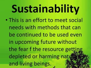 Sustainability
• This is an effort to meet social
needs with methods that can
be continued to be used even
in upcoming future without
the fear f the resource getting
depleted or harming nature
and living beings.
 