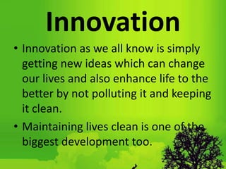 Innovation
• Innovation as we all know is simply
getting new ideas which can change
our lives and also enhance life to the
better by not polluting it and keeping
it clean.
• Maintaining lives clean is one of the
biggest development too.
 