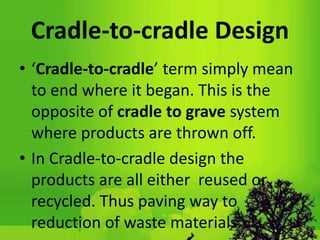 Cradle-to-cradle Design
• ‘Cradle-to-cradle’ term simply mean
to end where it began. This is the
opposite of cradle to grave system
where products are thrown off.
• In Cradle-to-cradle design the
products are all either reused or
recycled. Thus paving way to
reduction of waste materials.
 