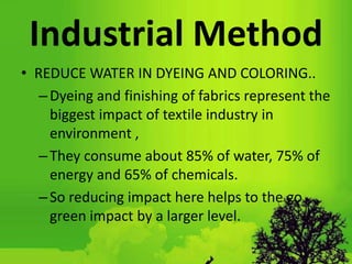 Industrial Method
• REDUCE WATER IN DYEING AND COLORING..
–Dyeing and finishing of fabrics represent the
biggest impact of textile industry in
environment ,
–They consume about 85% of water, 75% of
energy and 65% of chemicals.
–So reducing impact here helps to the go
green impact by a larger level.
 