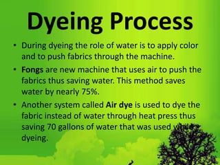 Dyeing Process
• During dyeing the role of water is to apply color
and to push fabrics through the machine.
• Fongs are new machine that uses air to push the
fabrics thus saving water. This method saves
water by nearly 75%.
• Another system called Air dye is used to dye the
fabric instead of water through heat press thus
saving 70 gallons of water that was used while
dyeing.
 