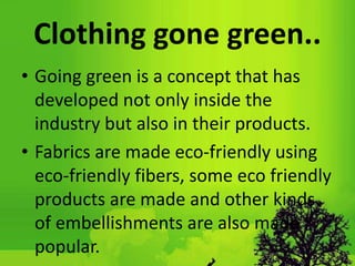 Clothing gone green..
• Going green is a concept that has
developed not only inside the
industry but also in their products.
• Fabrics are made eco-friendly using
eco-friendly fibers, some eco friendly
products are made and other kinds
of embellishments are also made
popular.
 