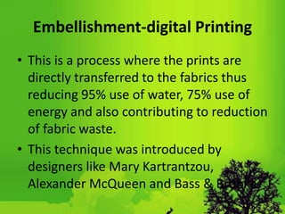 Embellishment-digital Printing
• This is a process where the prints are
directly transferred to the fabrics thus
reducing 95% use of water, 75% use of
energy and also contributing to reduction
of fabric waste.
• This technique was introduced by
designers like Mary Kartrantzou,
Alexander McQueen and Bass & Brooke.
 