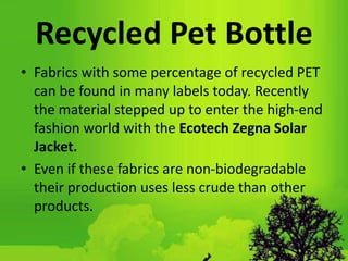 Recycled Pet Bottle
• Fabrics with some percentage of recycled PET
can be found in many labels today. Recently
the material stepped up to enter the high-end
fashion world with the Ecotech Zegna Solar
Jacket.
• Even if these fabrics are non-biodegradable
their production uses less crude than other
products.
 