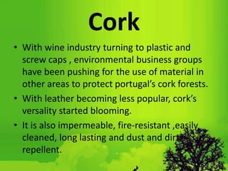 Cork
• With wine industry turning to plastic and
screw caps , environmental business groups
have been pushing for the use of material in
other areas to protect portugal’s cork forests.
• With leather becoming less popular, cork’s
versality started blooming.
• It is also impermeable, fire-resistant ,easily
cleaned, long lasting and dust and dirt
repellent.
 
