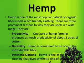 Hemp
• Hemp is one of the most popular natural or organic
fibers used in eco friendly clothing. There are three
prominent reasons to why they are used in a wide
range. They are:
– Productivity - One acre of hemp farming
produces as much productivity of about 3 acres of
cotton.
– Durability -Hemp is considered to be one of the
most durable fiber.
– Synthetic Options -Hemp is one of the few
clothing that gives synthetic kind of outlook.
 