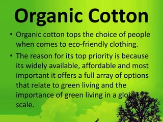 Organic Cotton
• Organic cotton tops the choice of people
when comes to eco-friendly clothing.
• The reason for its top priority is because
its widely available, affordable and most
important it offers a full array of options
that relate to green living and the
importance of green living in a global
scale.
 