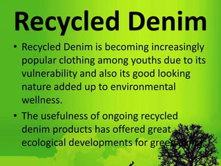 Recycled Denim
• Recycled Denim is becoming increasingly
popular clothing among youths due to its
vulnerability and also its good looking
nature added up to environmental
wellness.
• The usefulness of ongoing recycled
denim products has offered great
ecological developments for green living.
 