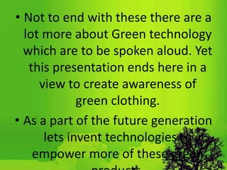 • Not to end with these there are a
lot more about Green technology
which are to be spoken aloud. Yet
this presentation ends here in a
view to create awareness of
green clothing.
• As a part of the future generation
lets invent technologies to
empower more of these green
 