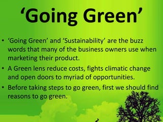 ‘Going Green’
• ‘Going Green’ and ‘Sustainability’ are the buzz
words that many of the business owners use when
marketing their product.
• A Green lens reduce costs, fights climatic change
and open doors to myriad of opportunities.
• Before taking steps to go green, first we should find
reasons to go green.
 