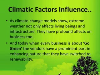 Climatic Factors Influence..
• As climate-change models show, extreme
weather not only affects living beings and
infrastructure. They have profound affects on
business too.
• And today when every business is about ‘Go
Green’ the vendors have a prominent part in
enhancing nature that they have switched to
renewability.
 