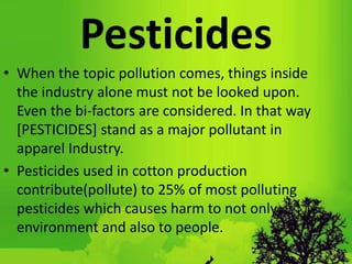 Pesticides
• When the topic pollution comes, things inside
the industry alone must not be looked upon.
Even the bi-factors are considered. In that way
[PESTICIDES] stand as a major pollutant in
apparel Industry.
• Pesticides used in cotton production
contribute(pollute) to 25% of most polluting
pesticides which causes harm to not only
environment and also to people.
 