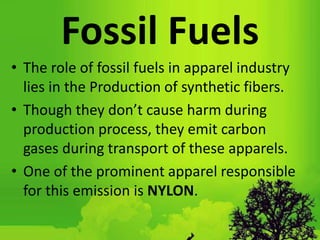 Fossil Fuels
• The role of fossil fuels in apparel industry
lies in the Production of synthetic fibers.
• Though they don’t cause harm during
production process, they emit carbon
gases during transport of these apparels.
• One of the prominent apparel responsible
for this emission is NYLON.
 