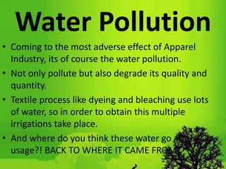 Water Pollution
• Coming to the most adverse effect of Apparel
Industry, its of course the water pollution.
• Not only pollute but also degrade its quality and
quantity.
• Textile process like dyeing and bleaching use lots
of water, so in order to obtain this multiple
irrigations take place.
• And where do you think these water go after
usage?! BACK TO WHERE IT CAME FROM.
 