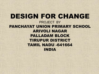 DESIGN FOR CHANGE 
PROJECT BY 
PANCHAYAT UNION PRIMARY SCHOOL 
ARIVOLI NAGAR 
PALLADAM BLOCK 
TIRUPUR DISTRICT 
TAMIL NADU -641664 
INDIA 
 