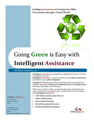Intelligent Assistance is Creating Your Office
                                        Environment through a Virtual World




           Going Green is Easy with
           Intelligent Assistance
           Intelligent Assistance, LLC
                                        Intelligent Assistance has designed comprehensive services with the
                                        environment in mind.
                                        Intelligent Assistance is a green solution that reduces emissions
                                        and lowers your carbon footprint.
                                        Intelligent Assistance provides completely virtual services that are
                                        scalable, equating to Enhanced Communication and Collaboration,
                                        that meets the needs of your business.
                                        While you are able to realize savings through reduced infrastructure
                                        costs, your business is doing its part to help sustain the environment,
                                        with Intelligent Assistance.
                                           VoIP Telecommunication Services
Intelligent Assistance, LLC
                                           Video Conferencing
120 S. Liberty St
Powell, OH 43065                           Secure Shared Storage
USA
                                           Virtual Receptionist Services
                                           On Demand Business Support
Phone: 888-306-0317
Fax: 866-337-7486
E-mail:
Information@IntelligentAssistance.net
 
