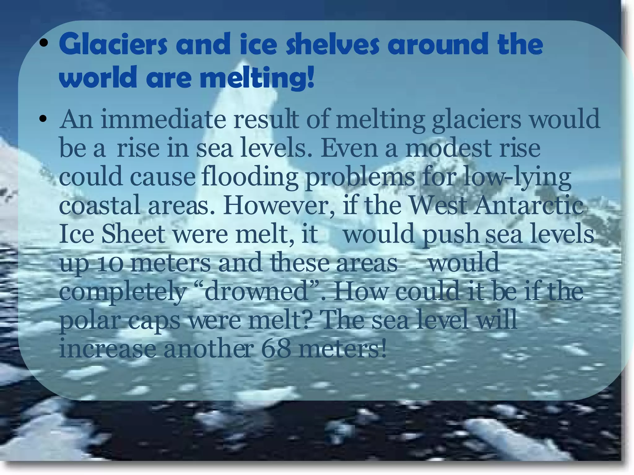 Glaciers and ice shelves around the world are melting!   An immediate result of melting glaciers would be a  rise in sea levels. Even a modest rise could cause  flooding problems for low-lying coastal areas. However, if the West Antarctic Ice Sheet were melt, it  would push sea levels up 10 meters and these areas  would completely “drowned”. How could it be if the polar caps were melt? The sea level will increase another 68 meters!  