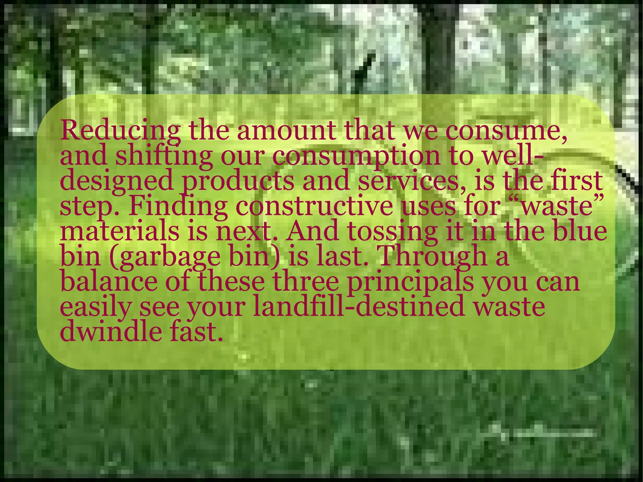 Reducing the amount that we consume, and shifting our consumption to well-designed products and services, is the first step. Finding constructive uses for “waste” materials is next. And tossing it in the blue bin (garbage bin) is last. Through a balance of these three principals you can easily see your landfill-destined waste dwindle fast. 