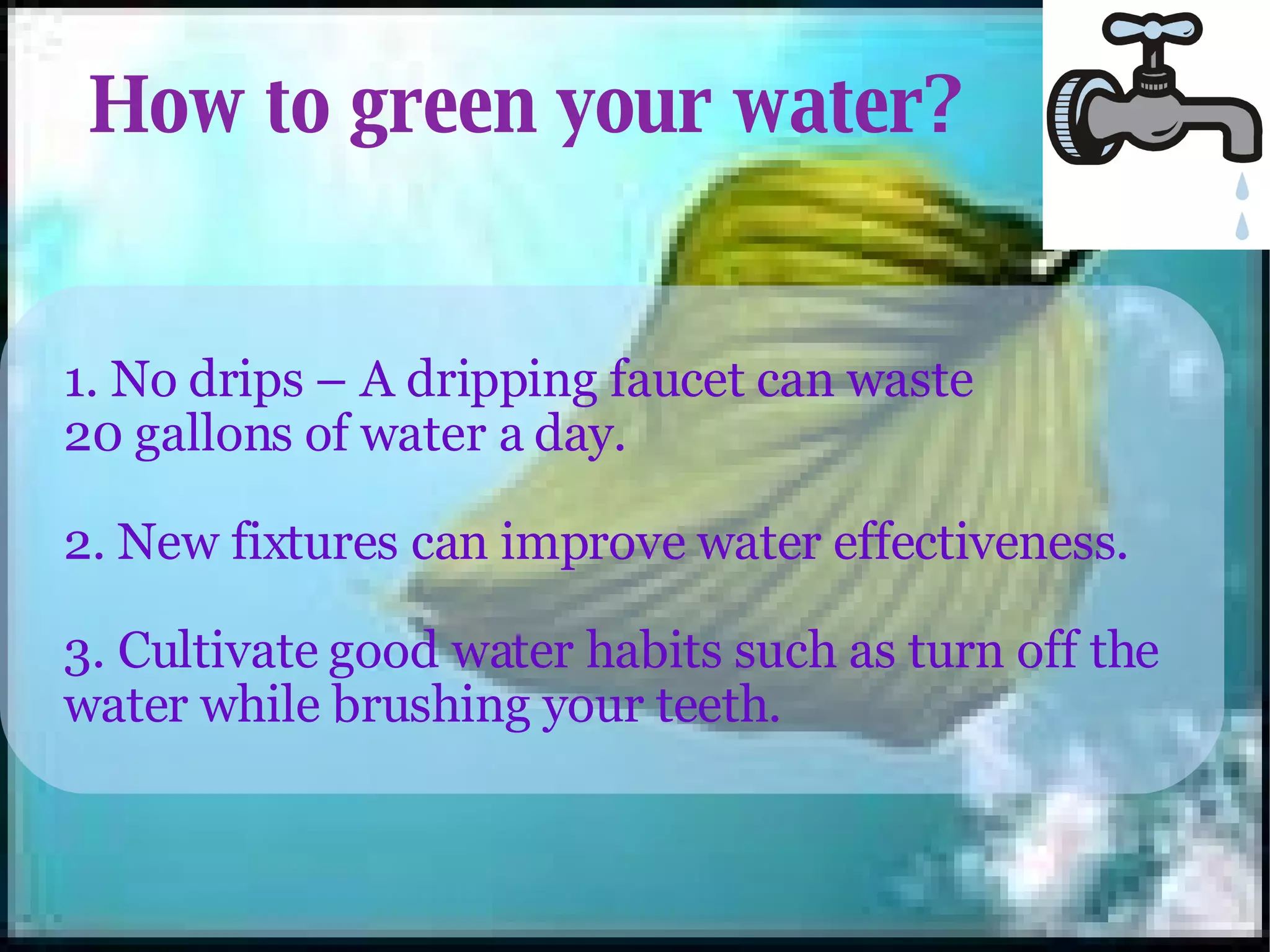 How to green your water? 1. No drips – A dripping faucet can waste 20 gallons of water a day. 2. New fixtures can improve water effectiveness. 3. Cultivate good water habits such as turn off the water while brushing your teeth. 