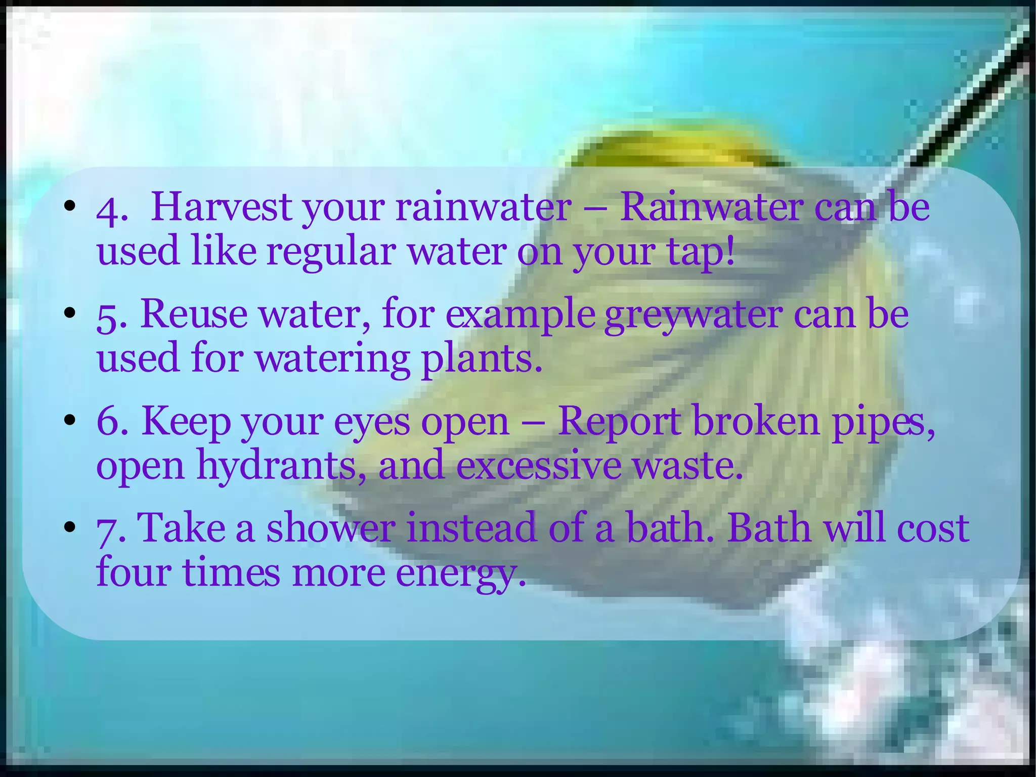 4.  Harvest your rainwater – Rainwater can be used like regular water on your tap! 5. Reuse water, for example greywater can be used for watering plants. 6. Keep your eyes open – Report broken pipes, open hydrants, and excessive waste. 7. Take a shower instead of a bath. Bath will cost four times more energy. 