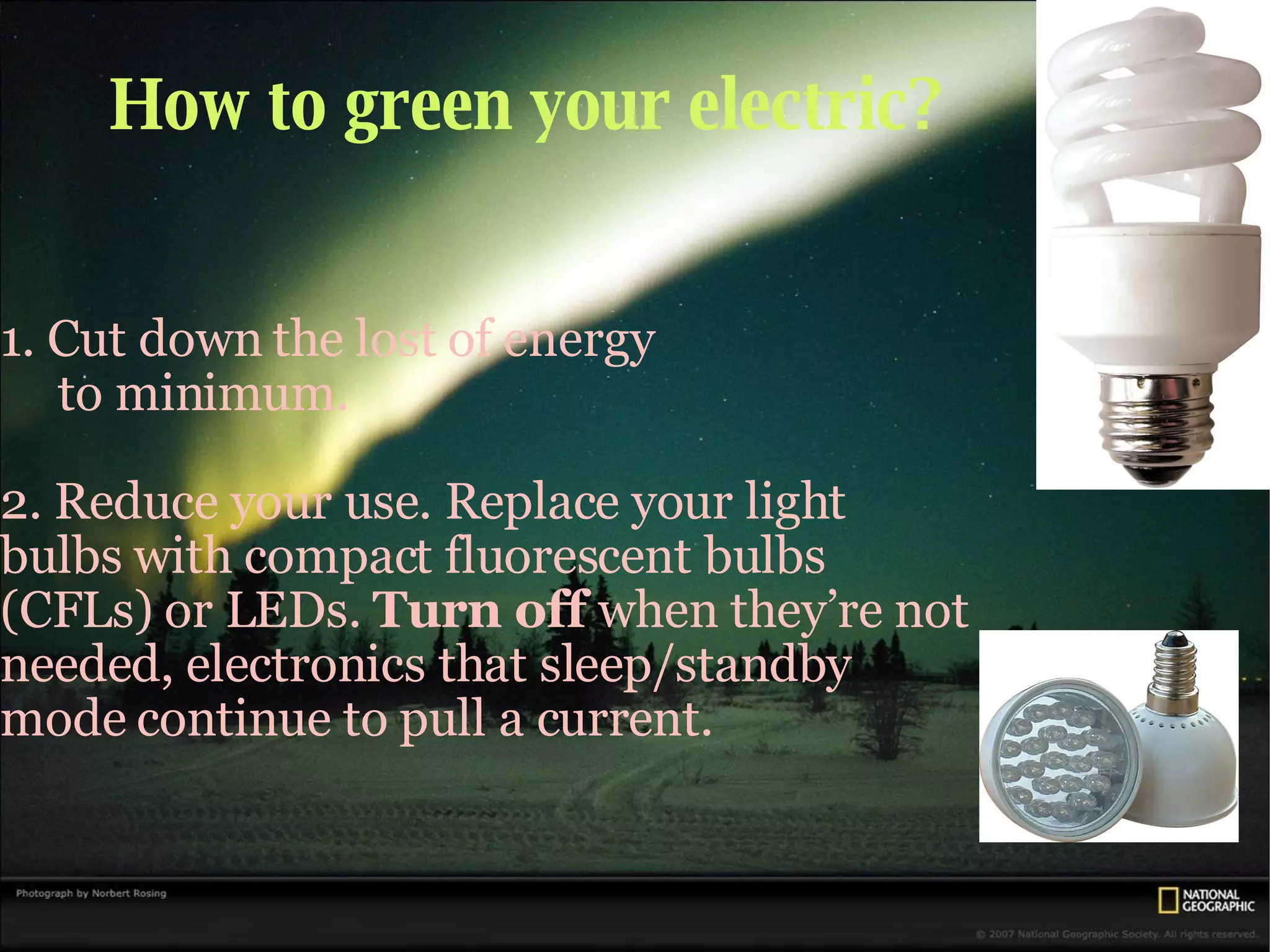 How to green your electric? 1. Cut down the lost of energy to minimum. 2. Reduce your use. Replace your light bulbs with compact fluorescent bulbs (CFLs) or LEDs.  Turn off  when they’re not needed, electronics that sleep/standby mode continue to pull a current. 