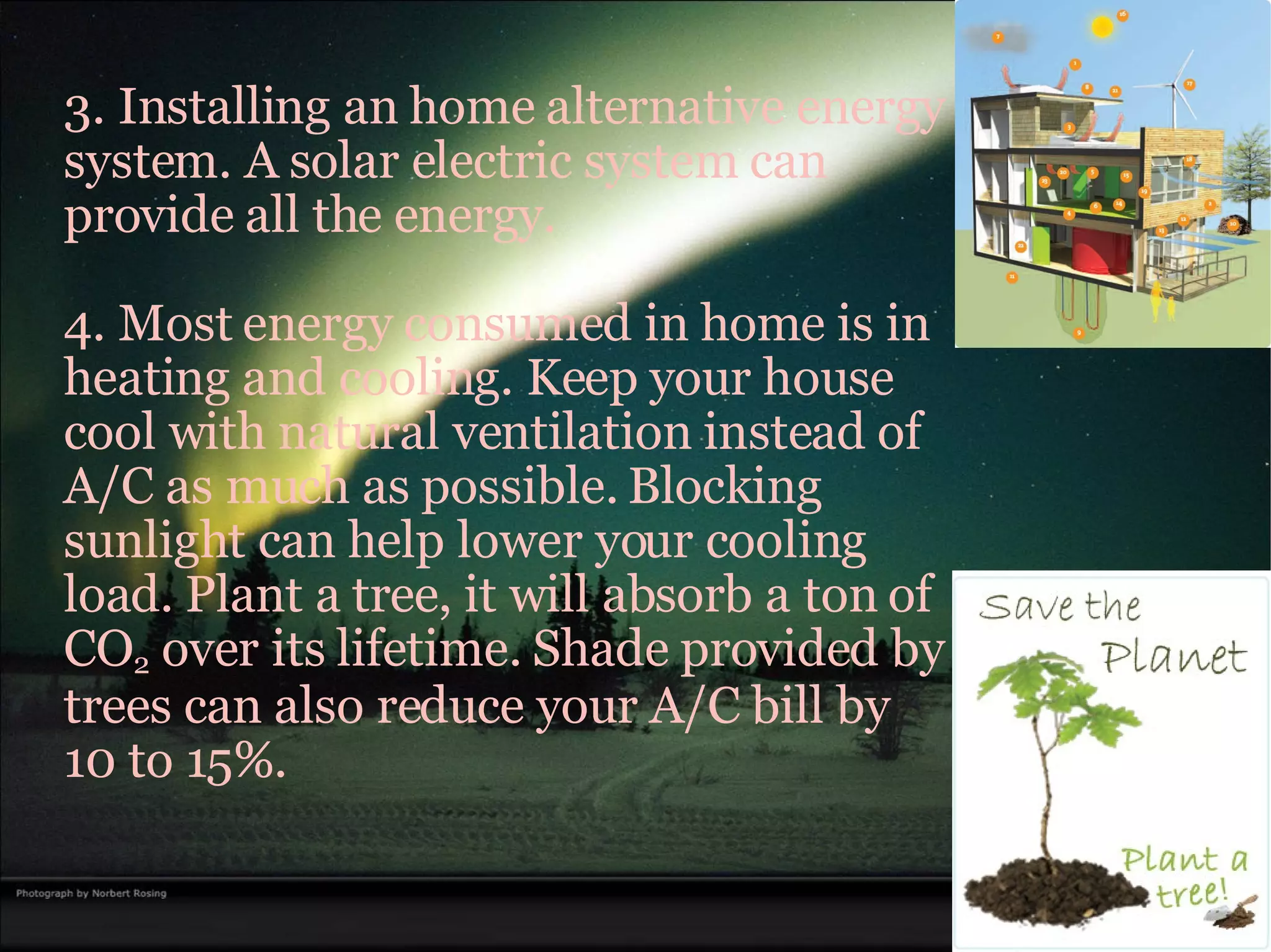 3. Installing an home alternative energy system. A solar electric system can provide all the energy. 4. Most energy consumed in home is in heating and cooling. Keep your house cool with natural ventilation instead of A/C as much as possible. Blocking sunlight can help lower your cooling load. Plant a tree, it will absorb a ton of CO 2  over its lifetime. Shade provided by trees can also reduce your A/C bill by 10 to 15%. 