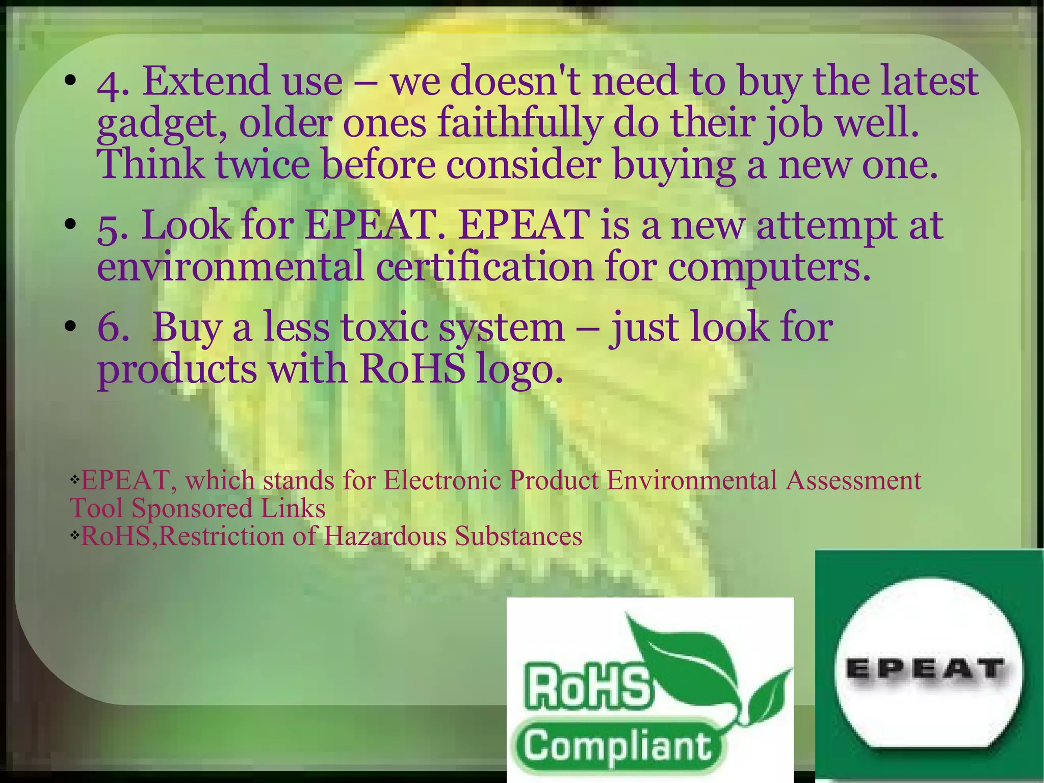 4. Extend use – we doesn't need to buy the latest gadget, older ones faithfully do their job well. Think twice before consider buying a new one. 5. Look for EPEAT. EPEAT is a new attempt at environmental certification for computers. 6.  Buy a less toxic system – just look for products with RoHS logo. EPEAT, which stands for Electronic Product Environmental Assessment Tool Sponsored Links  RoHS,Restriction of Hazardous Substances  