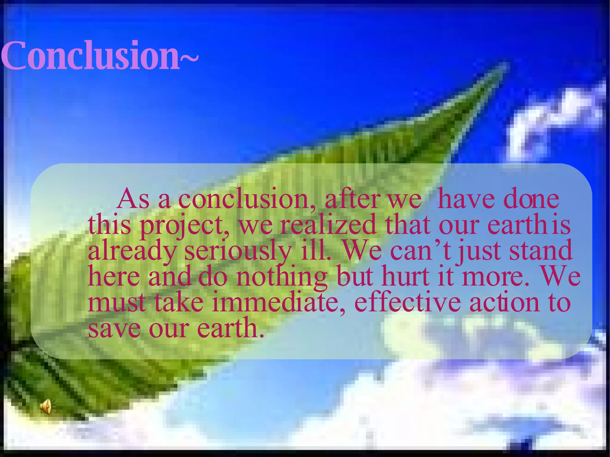 Conclusion~ As a conclusion, after we  have done this project, we realized that our earth is already seriously ill. We can’t just stand here and do nothing but hurt it more. We must take immediate, effective action to save our earth.  