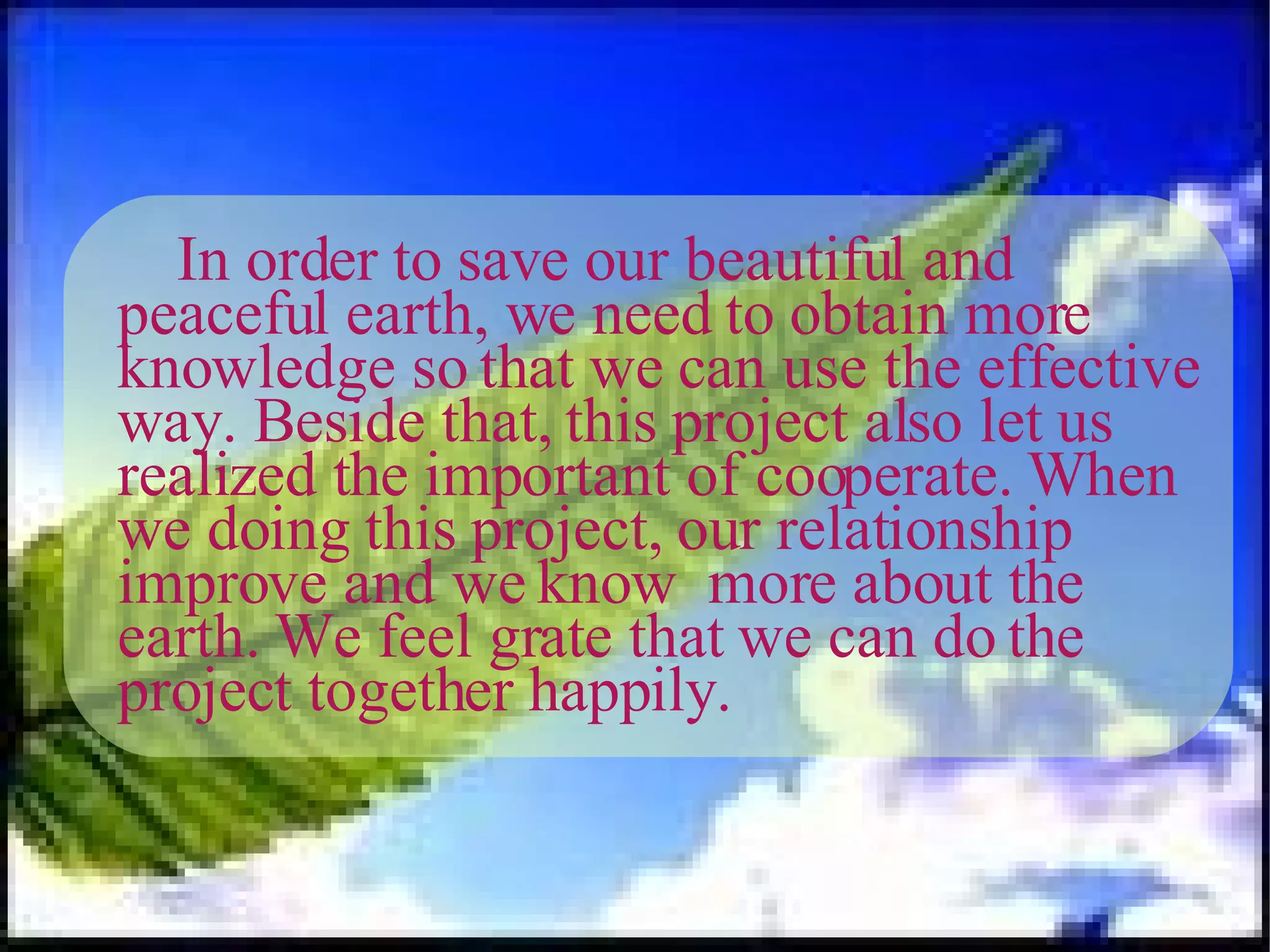 In order to save our beautiful and peaceful earth, we need to obtain more knowledge so that we can use the effective way. Beside that, this project also let us realized the important of cooperate. When we doing this project, our relationship improve and we know  more about the earth. We feel grate that we can do the project together happily. 