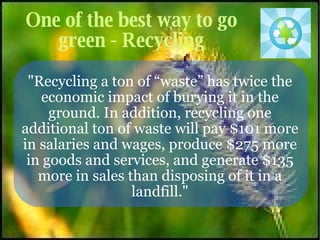 One of the best way to go green - Recycling "Recycling a ton of “waste” has twice the economic impact of burying it in the ground. In addition, recycling one additional ton of waste will pay $101 more in salaries and wages, produce $275 more in goods and services, and generate $135 more in sales than disposing of it in a landfill." 
