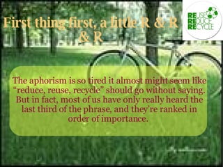 First thing first, a little R & R & R The aphorism is so tired it almost might seem like “reduce, reuse, recycle” should go without saying. But in fact, most of us have only really heard the last third of the phrase, and they’re ranked in order of importance.  