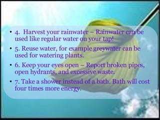 4.  Harvest your rainwater – Rainwater can be used like regular water on your tap! 5. Reuse water, for example greywater can be used for watering plants. 6. Keep your eyes open – Report broken pipes, open hydrants, and excessive waste. 7. Take a shower instead of a bath. Bath will cost four times more energy. 