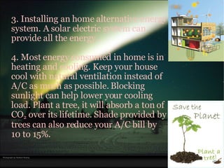 3. Installing an home alternative energy system. A solar electric system can provide all the energy. 4. Most energy consumed in home is in heating and cooling. Keep your house cool with natural ventilation instead of A/C as much as possible. Blocking sunlight can help lower your cooling load. Plant a tree, it will absorb a ton of CO 2  over its lifetime. Shade provided by trees can also reduce your A/C bill by 10 to 15%. 
