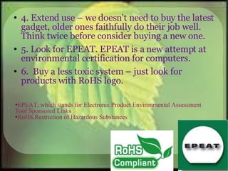4. Extend use – we doesn't need to buy the latest gadget, older ones faithfully do their job well. Think twice before consider buying a new one. 5. Look for EPEAT. EPEAT is a new attempt at environmental certification for computers. 6.  Buy a less toxic system – just look for products with RoHS logo. EPEAT, which stands for Electronic Product Environmental Assessment Tool Sponsored Links  RoHS,Restriction of Hazardous Substances  
