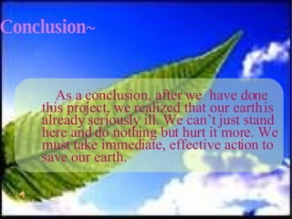 Conclusion~ As a conclusion, after we  have done this project, we realized that our earth is already seriously ill. We can’t just stand here and do nothing but hurt it more. We must take immediate, effective action to save our earth.  