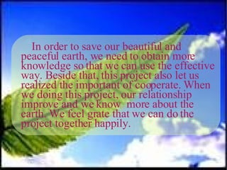 In order to save our beautiful and peaceful earth, we need to obtain more knowledge so that we can use the effective way. Beside that, this project also let us realized the important of cooperate. When we doing this project, our relationship improve and we know  more about the earth. We feel grate that we can do the project together happily. 